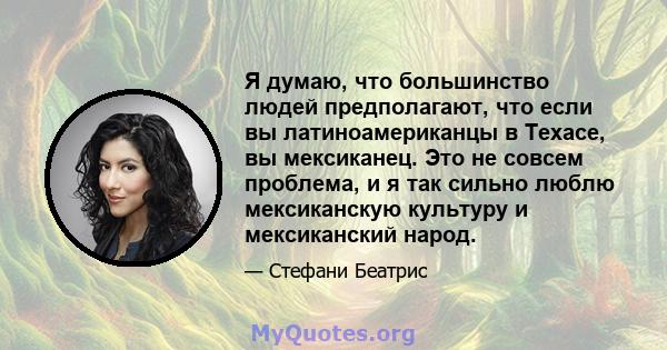 Я думаю, что большинство людей предполагают, что если вы латиноамериканцы в Техасе, вы мексиканец. Это не совсем проблема, и я так сильно люблю мексиканскую культуру и мексиканский народ.