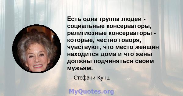 Есть одна группа людей - социальные консерваторы, религиозные консерваторы - которые, честно говоря, чувствуют, что место женщин находится дома и что жены должны подчиняться своим мужьям.