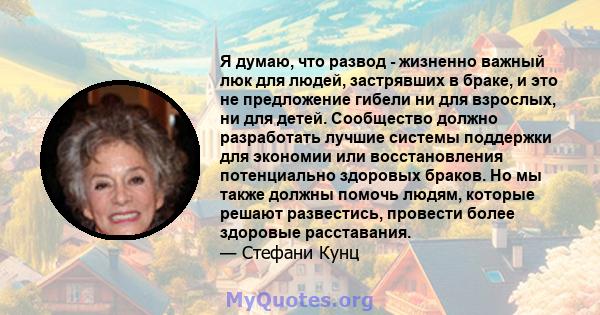 Я думаю, что развод - жизненно важный люк для людей, застрявших в браке, и это не предложение гибели ни для взрослых, ни для детей. Сообщество должно разработать лучшие системы поддержки для экономии или восстановления