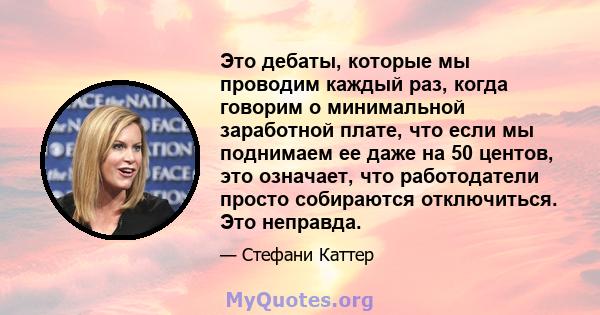 Это дебаты, которые мы проводим каждый раз, когда говорим о минимальной заработной плате, что если мы поднимаем ее даже на 50 центов, это означает, что работодатели просто собираются отключиться. Это неправда.