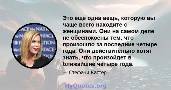 Это еще одна вещь, которую вы чаще всего находите с женщинами. Они на самом деле не обеспокоены тем, что произошло за последние четыре года. Они действительно хотят знать, что произойдет в ближайшие четыре года.