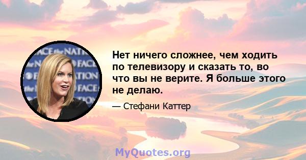 Нет ничего сложнее, чем ходить по телевизору и сказать то, во что вы не верите. Я больше этого не делаю.