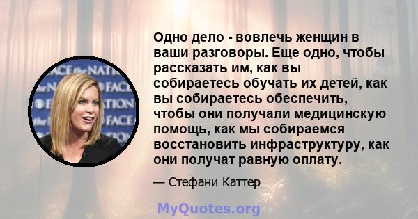 Одно дело - вовлечь женщин в ваши разговоры. Еще одно, чтобы рассказать им, как вы собираетесь обучать их детей, как вы собираетесь обеспечить, чтобы они получали медицинскую помощь, как мы собираемся восстановить