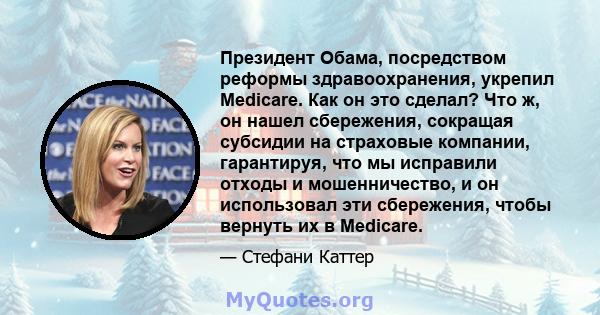 Президент Обама, посредством реформы здравоохранения, укрепил Medicare. Как он это сделал? Что ж, он нашел сбережения, сокращая субсидии на страховые компании, гарантируя, что мы исправили отходы и мошенничество, и он