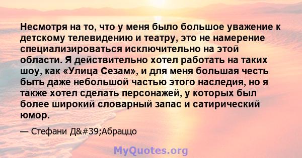 Несмотря на то, что у меня было большое уважение к детскому телевидению и театру, это не намерение специализироваться исключительно на этой области. Я действительно хотел работать на таких шоу, как «Улица Сезам», и для