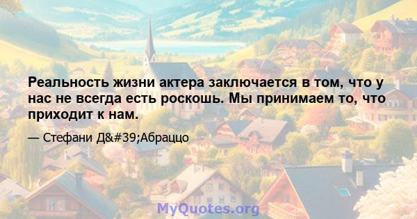 Реальность жизни актера заключается в том, что у нас не всегда есть роскошь. Мы принимаем то, что приходит к нам.