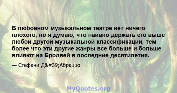 В любовном музыкальном театре нет ничего плохого, но я думаю, что наивно держать его выше любой другой музыкальной классификации, тем более что эти другие жанры все больше и больше влияют на Бродвей в последние