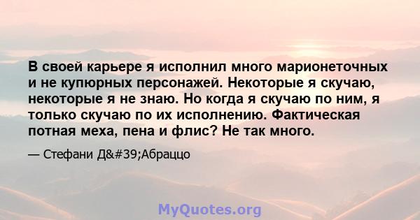 В своей карьере я исполнил много марионеточных и не купюрных персонажей. Некоторые я скучаю, некоторые я не знаю. Но когда я скучаю по ним, я только скучаю по их исполнению. Фактическая потная меха, пена и флис? Не так