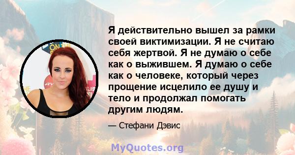 Я действительно вышел за рамки своей виктимизации. Я не считаю себя жертвой. Я не думаю о себе как о выжившем. Я думаю о себе как о человеке, который через прощение исцелило ее душу и тело и продолжал помогать другим