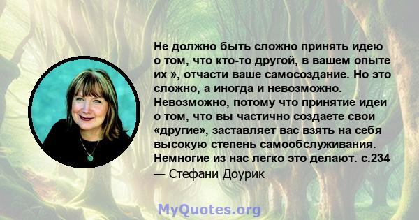 Не должно быть сложно принять идею о том, что кто-то другой, в вашем опыте их », отчасти ваше самосоздание. Но это сложно, а иногда и невозможно. Невозможно, потому что принятие идеи о том, что вы частично создаете свои 