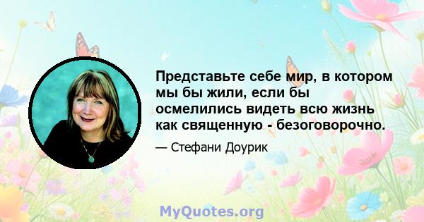 Представьте себе мир, в котором мы бы жили, если бы осмелились видеть всю жизнь как священную - безоговорочно.