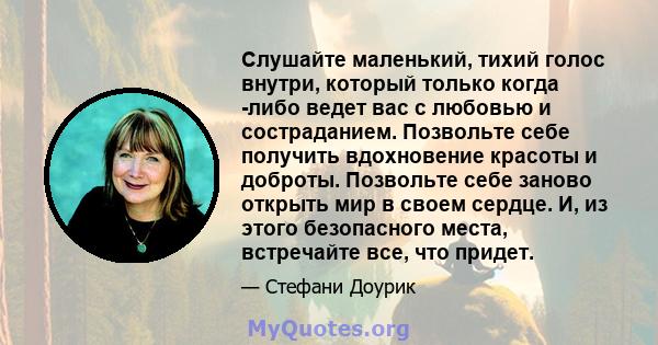 Слушайте маленький, тихий голос внутри, который только когда -либо ведет вас с любовью и состраданием. Позвольте себе получить вдохновение красоты и доброты. Позвольте себе заново открыть мир в своем сердце. И, из этого 