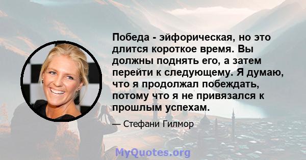 Победа - эйфорическая, но это длится короткое время. Вы должны поднять его, а затем перейти к следующему. Я думаю, что я продолжал побеждать, потому что я не привязался к прошлым успехам.