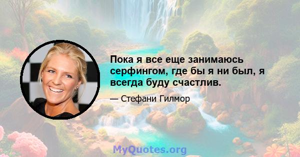 Пока я все еще занимаюсь серфингом, где бы я ни был, я всегда буду счастлив.