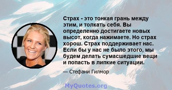 Страх - это тонкая грань между этим, и толкать себя. Вы определенно достигаете новых высот, когда нажимаете. Но страх хорош. Страх поддерживает нас. Если бы у нас не было этого, мы будем делать сумасшедшие вещи и