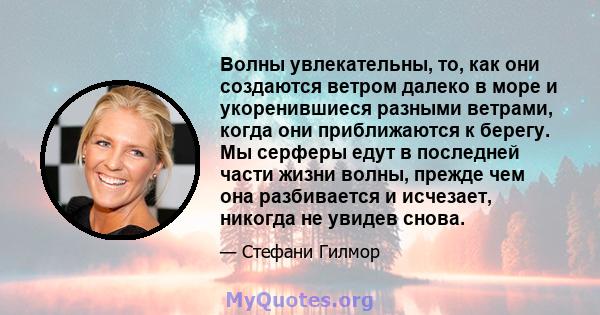 Волны увлекательны, то, как они создаются ветром далеко в море и укоренившиеся разными ветрами, когда они приближаются к берегу. Мы серферы едут в последней части жизни волны, прежде чем она разбивается и исчезает,