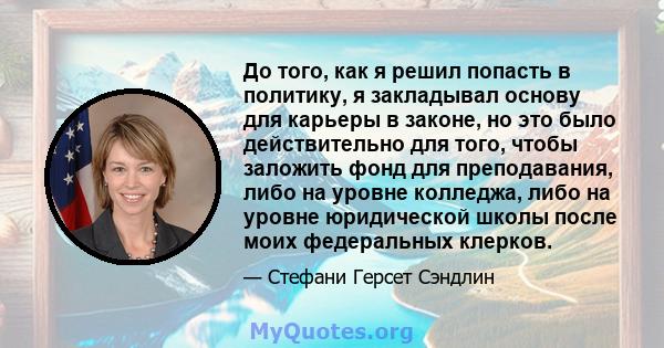 До того, как я решил попасть в политику, я закладывал основу для карьеры в законе, но это было действительно для того, чтобы заложить фонд для преподавания, либо на уровне колледжа, либо на уровне юридической школы