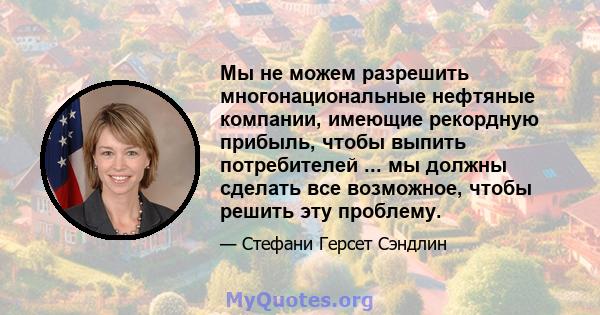 Мы не можем разрешить многонациональные нефтяные компании, имеющие рекордную прибыль, чтобы выпить потребителей ... мы должны сделать все возможное, чтобы решить эту проблему.