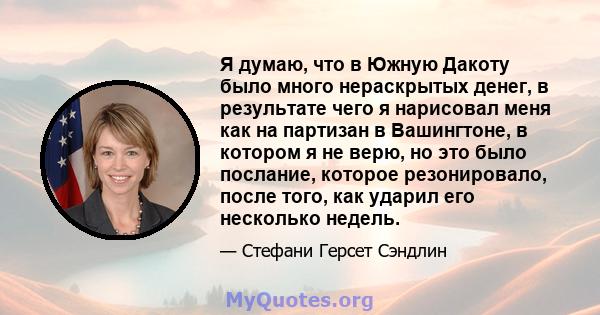 Я думаю, что в Южную Дакоту было много нераскрытых денег, в результате чего я нарисовал меня как на партизан в Вашингтоне, в котором я не верю, но это было послание, которое резонировало, после того, как ударил его