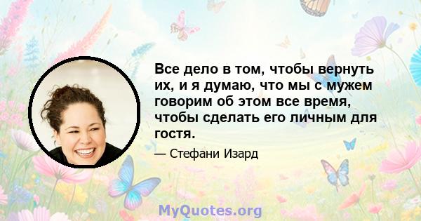 Все дело в том, чтобы вернуть их, и я думаю, что мы с мужем говорим об этом все время, чтобы сделать его личным для гостя.