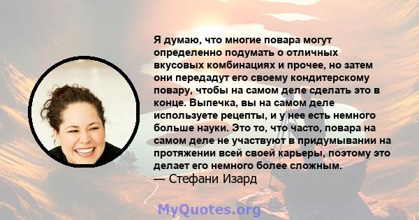 Я думаю, что многие повара могут определенно подумать о отличных вкусовых комбинациях и прочее, но затем они передадут его своему кондитерскому повару, чтобы на самом деле сделать это в конце. Выпечка, вы на самом деле