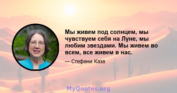 Мы живем под солнцем, мы чувствуем себя на Луне, мы любим звездами. Мы живем во всем, все живем в нас.