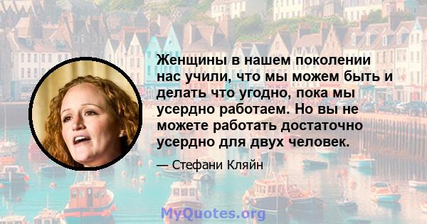 Женщины в нашем поколении нас учили, что мы можем быть и делать что угодно, пока мы усердно работаем. Но вы не можете работать достаточно усердно для двух человек.