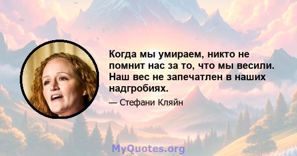 Когда мы умираем, никто не помнит нас за то, что мы весили. Наш вес не запечатлен в наших надгробиях.