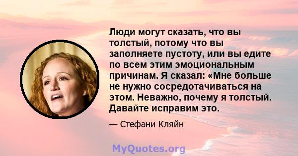 Люди могут сказать, что вы толстый, потому что вы заполняете пустоту, или вы едите по всем этим эмоциональным причинам. Я сказал: «Мне больше не нужно сосредотачиваться на этом. Неважно, почему я толстый. Давайте