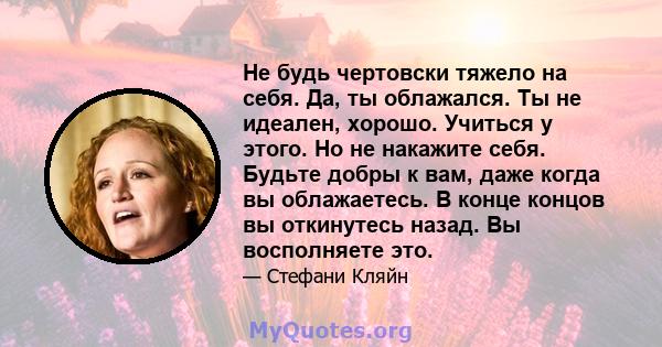 Не будь чертовски тяжело на себя. Да, ты облажался. Ты не идеален, хорошо. Учиться у этого. Но не накажите себя. Будьте добры к вам, даже когда вы облажаетесь. В конце концов вы откинутесь назад. Вы восполняете это.