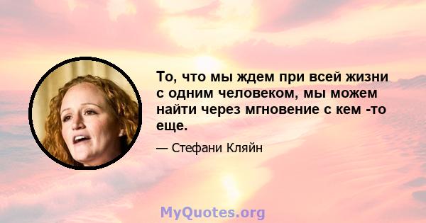 То, что мы ждем при всей жизни с одним человеком, мы можем найти через мгновение с кем -то еще.