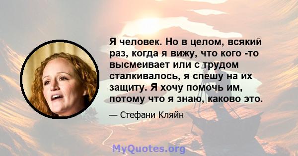 Я человек. Но в целом, всякий раз, когда я вижу, что кого -то высмеивает или с трудом сталкивалось, я спешу на их защиту. Я хочу помочь им, потому что я знаю, каково это.