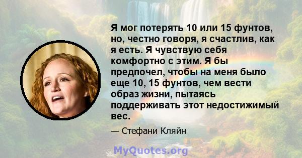 Я мог потерять 10 или 15 фунтов, но, честно говоря, я счастлив, как я есть. Я чувствую себя комфортно с этим. Я бы предпочел, чтобы на меня было еще 10, 15 фунтов, чем вести образ жизни, пытаясь поддерживать этот