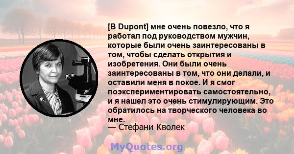 [В Dupont] мне очень повезло, что я работал под руководством мужчин, которые были очень заинтересованы в том, чтобы сделать открытия и изобретения. Они были очень заинтересованы в том, что они делали, и оставили меня в