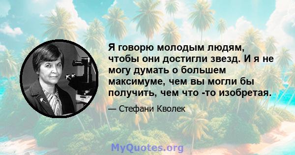 Я говорю молодым людям, чтобы они достигли звезд. И я не могу думать о большем максимуме, чем вы могли бы получить, чем что -то изобретая.