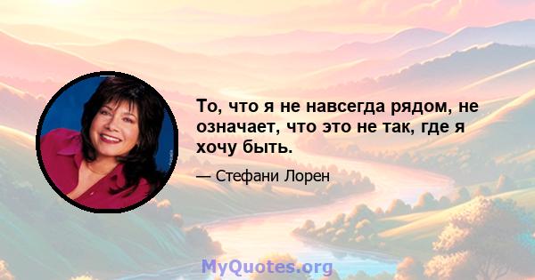 То, что я не навсегда рядом, не означает, что это не так, где я хочу быть.