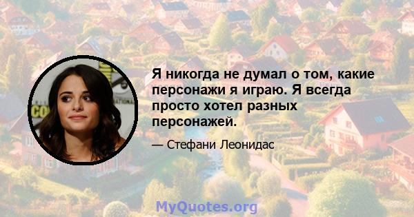 Я никогда не думал о том, какие персонажи я играю. Я всегда просто хотел разных персонажей.