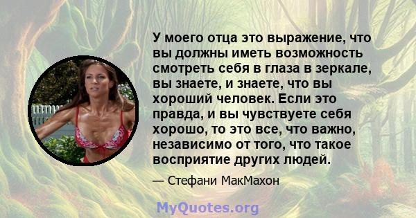 У моего отца это выражение, что вы должны иметь возможность смотреть себя в глаза в зеркале, вы знаете, и знаете, что вы хороший человек. Если это правда, и вы чувствуете себя хорошо, то это все, что важно, независимо