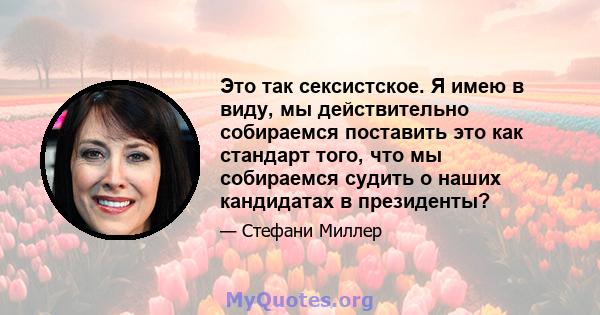 Это так сексистское. Я имею в виду, мы действительно собираемся поставить это как стандарт того, что мы собираемся судить о наших кандидатах в президенты?