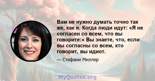 Вам не нужно думать точно так же, как я. Когда люди идут: «Я не согласен со всем, что вы говорите:« Вы знаете, что, если вы согласны со всем, кто говорит, вы идиот.