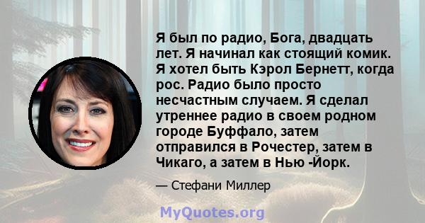 Я был по радио, Бога, двадцать лет. Я начинал как стоящий комик. Я хотел быть Кэрол Бернетт, когда рос. Радио было просто несчастным случаем. Я сделал утреннее радио в своем родном городе Буффало, затем отправился в