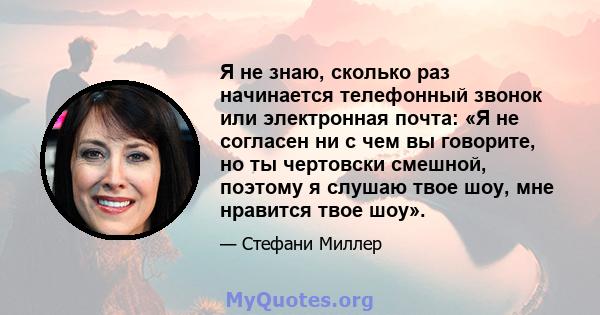 Я не знаю, сколько раз начинается телефонный звонок или электронная почта: «Я не согласен ни с чем вы говорите, но ты чертовски смешной, поэтому я слушаю твое шоу, мне нравится твое шоу».