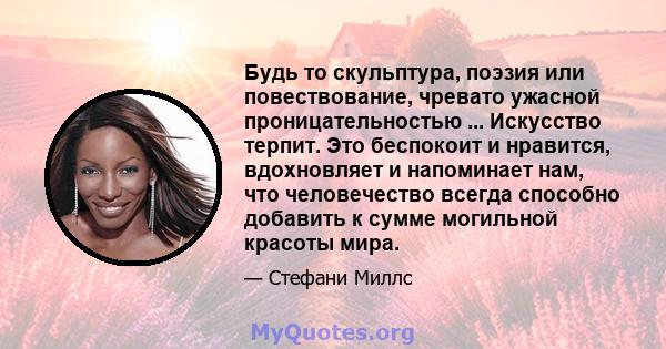 Будь то скульптура, поэзия или повествование, чревато ужасной проницательностью ... Искусство терпит. Это беспокоит и нравится, вдохновляет и напоминает нам, что человечество всегда способно добавить к сумме могильной