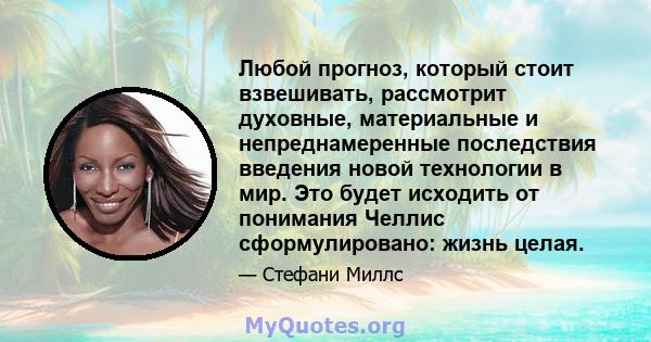 Любой прогноз, который стоит взвешивать, рассмотрит духовные, материальные и непреднамеренные последствия введения новой технологии в мир. Это будет исходить от понимания Челлис сформулировано: жизнь целая.