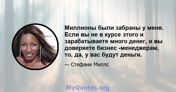 Миллионы были забраны у меня. Если вы не в курсе этого и зарабатываете много денег, и вы доверяете бизнес -менеджерам, то, да, у вас будут деньги.