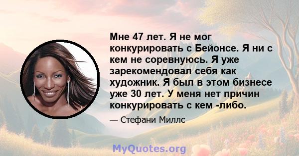 Мне 47 лет. Я не мог конкурировать с Бейонсе. Я ни с кем не соревнуюсь. Я уже зарекомендовал себя как художник. Я был в этом бизнесе уже 30 лет. У меня нет причин конкурировать с кем -либо.