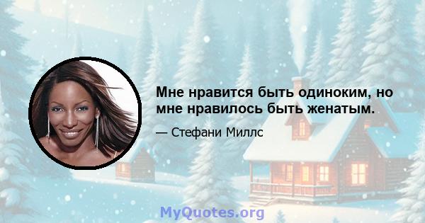 Мне нравится быть одиноким, но мне нравилось быть женатым.