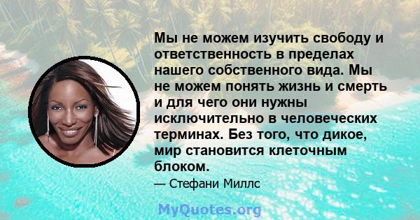 Мы не можем изучить свободу и ответственность в пределах нашего собственного вида. Мы не можем понять жизнь и смерть и для чего они нужны исключительно в человеческих терминах. Без того, что дикое, мир становится