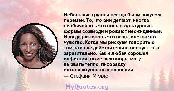 Небольшие группы всегда были локусом перемен. То, что они делают, иногда необычайно, - это новые культурные формы созвезди и рожают неожиданные. Иногда разговор - это вещь, иногда это чувство. Когда мы рискуем говорить