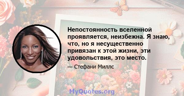 Непостоянность вселенной проявляется, неизбежна. Я знаю, что, но я несущественно привязан к этой жизни, эти удовольствия, это место.